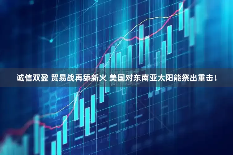 诚信双盈 贸易战再舔新火 美国对东南亚太阳能祭出重击！