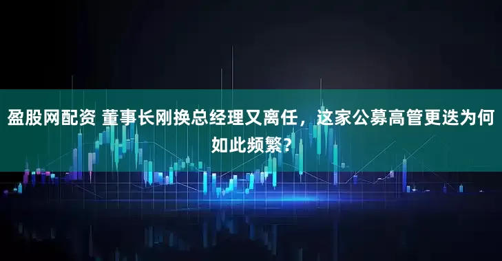 盈股网配资 董事长刚换总经理又离任，这家公募高管更迭为何如此频繁？