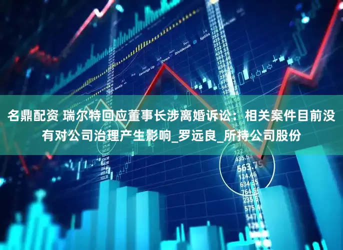 名鼎配资 瑞尔特回应董事长涉离婚诉讼：相关案件目前没有对公司治理产生影响_罗远良_所持公司股份