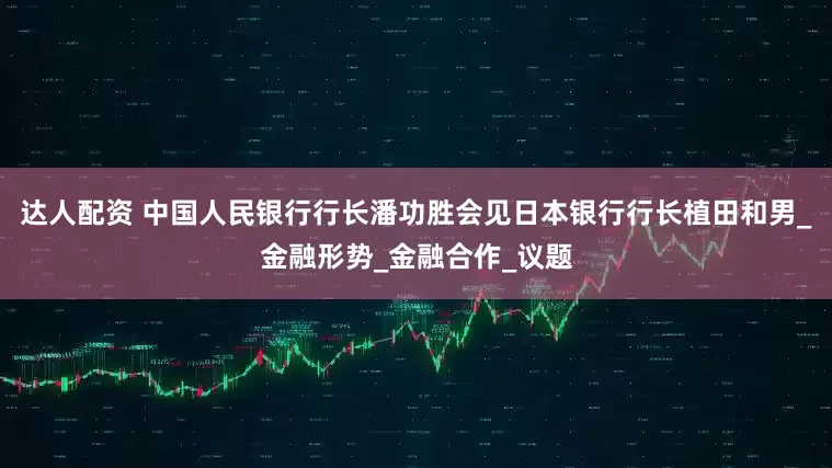 达人配资 中国人民银行行长潘功胜会见日本银行行长植田和男_金融形势_金融合作_议题