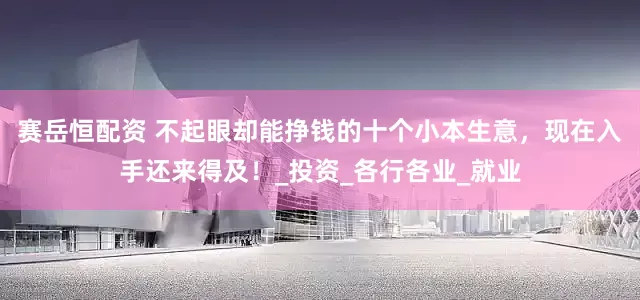 赛岳恒配资 不起眼却能挣钱的十个小本生意，现在入手还来得及！_投资_各行各业_就业