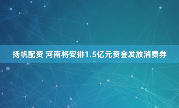 扬帆配资 河南将安排1.5亿元资金发放消费券