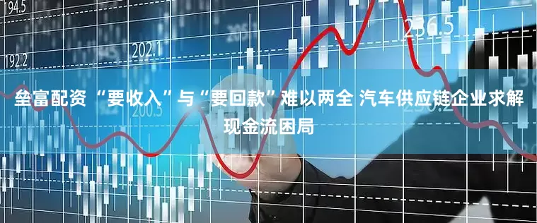 垒富配资 “要收入”与“要回款”难以两全 汽车供应链企业求解现金流困局