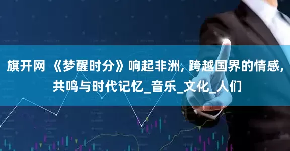旗开网 《梦醒时分》响起非洲, 跨越国界的情感, 共鸣与时代记忆_音乐_文化_人们