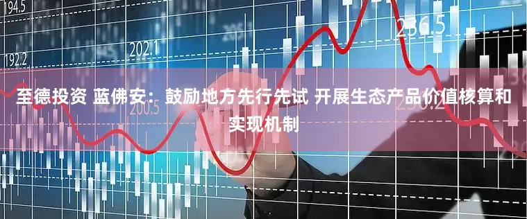 至德投资 蓝佛安：鼓励地方先行先试 开展生态产品价值核算和实现机制