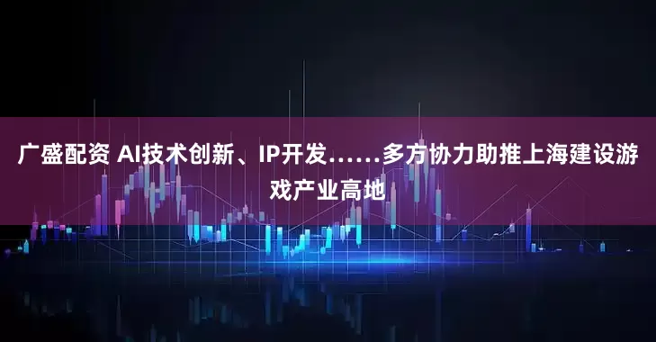 广盛配资 AI技术创新、IP开发……多方协力助推上海建设游戏产业高地