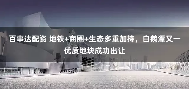 百事达配资 地铁+商圈+生态多重加持，白鹅潭又一优质地块成功出让
