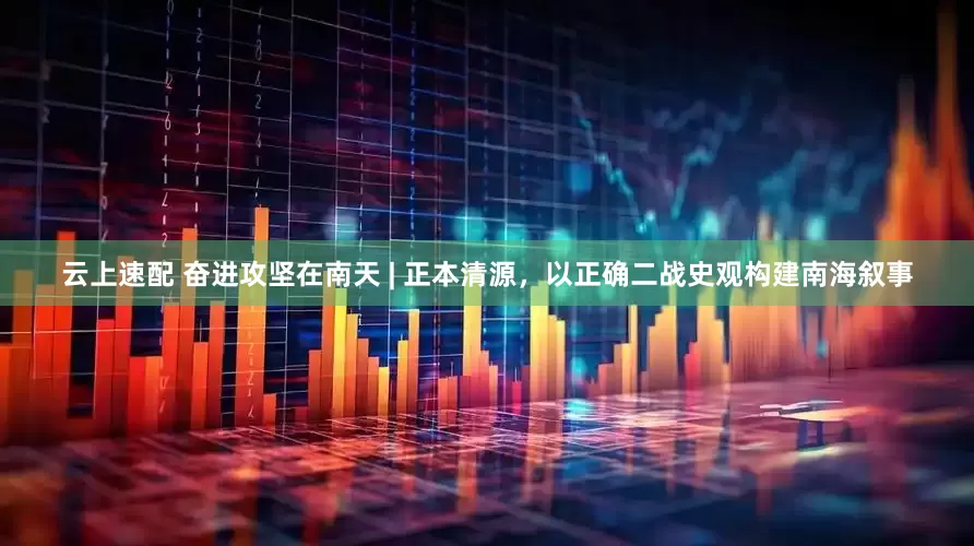 云上速配 奋进攻坚在南天 | 正本清源，以正确二战史观构建南海叙事