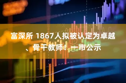 富深所 1867人拟被认定为卓越、骨干教师！一市公示