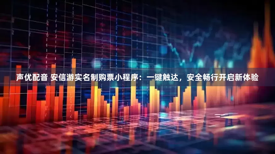 声优配音 安信游实名制购票小程序：一键触达，安全畅行开启新体验