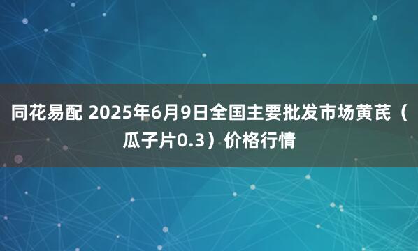 同花易配 2025年6月9日全国主要批发市场黄芪（瓜子片0.3）价格行情