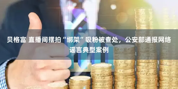 贝格富 直播间摆拍“绑架”吸粉被查处，公安部通报网络谣言典型案例